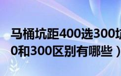 马桶坑距400选300坑距能用吗（马桶坑距400和300区别有哪些）