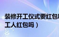 装修开工仪式要红包吗（装修开工仪式需要给工人红包吗）