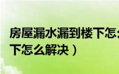 房屋漏水漏到楼下怎么解决（楼房漏水漏到楼下怎么解决）