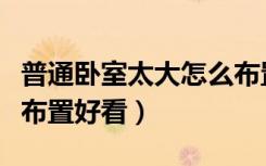 普通卧室太大怎么布置好看（卧室房间大怎么布置好看）