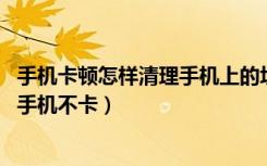 手机卡顿怎样清理手机上的垃圾（怎样清除手机内存垃圾,使手机不卡）