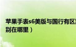 苹果手表s6美版与国行有区别吗（苹果手表国行和美版的区别在哪里）