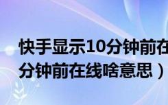 快手显示10分钟前在线啥意思（快手显示10分钟前在线啥意思）