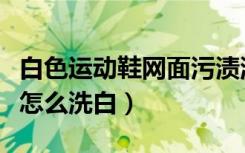 白色运动鞋网面污渍洗不干净（白色的网面鞋怎么洗白）