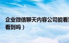 企业微信聊天内容公司能看到吗（企业微信聊天内容公司能看到吗）