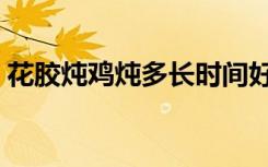 花胶炖鸡炖多长时间好（花胶炖鸡要炖多久）