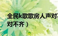 全民k歌歌房人声对不齐（全民k歌歌房人声对不齐）