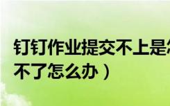 钉钉作业提交不上是怎么回事（钉钉作业提交不了怎么办）