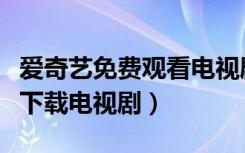 爱奇艺免费观看电视剧下载（手机爱奇艺怎么下载电视剧）