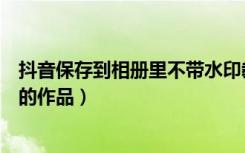 抖音保存到相册里不带水印教学（抖音怎么去水印保存自己的作品）