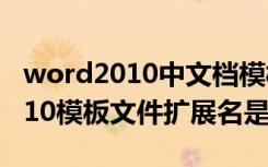 word2010中文档模板的扩展名为（word2010模板文件扩展名是）