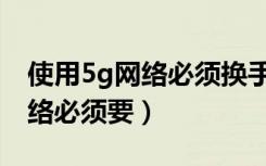使用5g网络必须换手机吗（要正常使用5g网络必须要）