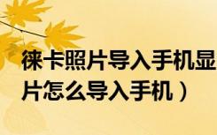 徕卡照片导入手机显示无可用照片（徕卡q照片怎么导入手机）