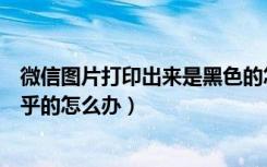 微信图片打印出来是黑色的怎么办（微信图片打印出来黑乎乎的怎么办）