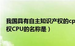 我国具有自主知识产权的cpu是什么（我国具有自主知识产权CPU的名称是）