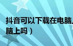 抖音可以下载在电脑上用吗（抖音能下载到电脑上吗）