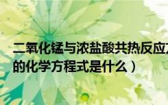 二氧化锰与浓盐酸共热反应方程式（二氧化锰和浓盐酸反应的化学方程式是什么）