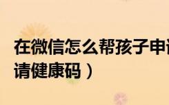 在微信怎么帮孩子申请健康码（微信帮孩子申请健康码）