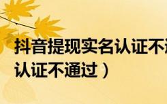 抖音提现实名认证不通过怎么办（为什么实名认证不通过）