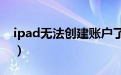 ipad无法创建账户了吗（ipad无法创建账户）