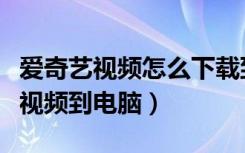 爱奇艺视频怎么下载到电脑（怎么下载爱奇艺视频到电脑）