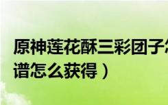 原神莲花酥三彩团子怎么获得（原神莲花酥食谱怎么获得）
