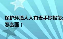 保护环境人人有责手抄报怎么写（保护环境人人有责手抄报怎么画）