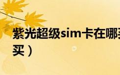 紫光超级sim卡在哪买（紫光超级sim卡哪里买）