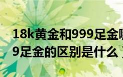 18k黄金和999足金哪个有价值（18k金和999足金的区别是什么）