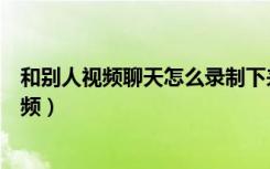 和别人视频聊天怎么录制下来（和对方视频聊天怎么录制视频）