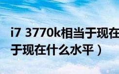 i7 3770k相当于现在什么水平（i7 3770相当于现在什么水平）