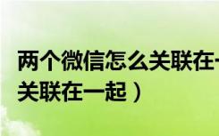 两个微信怎么关联在一起收款（两个微信怎么关联在一起）