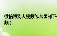 微信跟别人视频怎么录制下来（和对方视频聊天怎么录制视频）