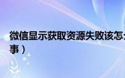 微信显示获取资源失败该怎么办（微信获取资源失败怎么回事）