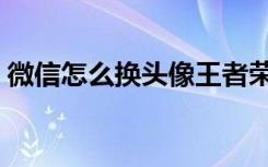 微信怎么换头像王者荣耀（微信怎么换头像）