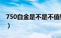 750白金是不是不值钱（750金是不是不值钱）