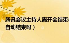 腾讯会议主持人离开会结束会议吗（腾讯会议设置的时间会自动结束吗）
