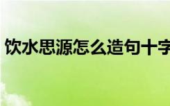 饮水思源怎么造句十字（饮水思源怎么造句）