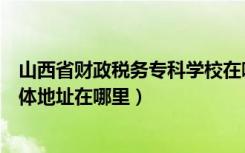 山西省财政税务专科学校在哪里（山西财政税务专科学校具体地址在哪里）