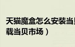 天猫魔盒怎么安装当贝市场（天猫魔盒怎么下载当贝市场）