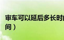 审车可以延后多长时间（审车可以延后多长时间）