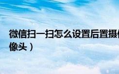 微信扫一扫怎么设置后置摄像头（微信扫码怎么改成后置摄像头）