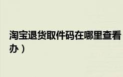 淘宝退货取件码在哪里查看（淘宝取件码一直获取不到怎么办）