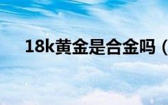 18k黄金是合金吗（合金和18k一样吗）