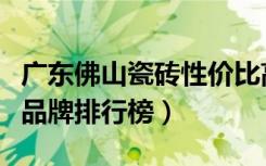 广东佛山瓷砖性价比高的牌子推荐（佛山瓷砖品牌排行榜）