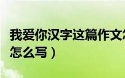 我爱你汉字这篇作文怎么写（我爱你汉字作文怎么写）