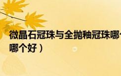 微晶石冠珠与全抛釉冠珠哪个好（微晶石瓷砖和全抛釉瓷砖哪个好）
