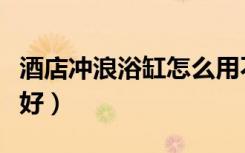 酒店冲浪浴缸怎么用不了（酒店冲浪浴缸好不好）