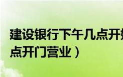 建设银行下午几点开始收款（建设银行下午几点开门营业）