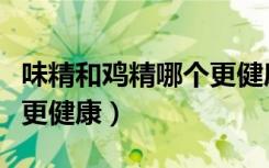 味精和鸡精哪个更健康视频（味精和鸡精哪个更健康）